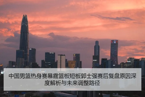 中国男篮热身赛暴露篮板短板郭士强赛后复盘原因深度解析与未来调整路径